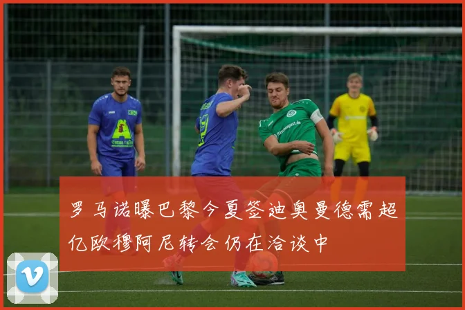 罗马诺曝巴黎今夏签迪奥曼德需超亿欧穆阿尼转会仍在洽谈中