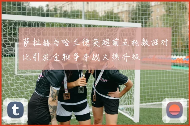 萨拉赫与哈兰德英超前五轮数据对比引发金靴争夺战火热升级
