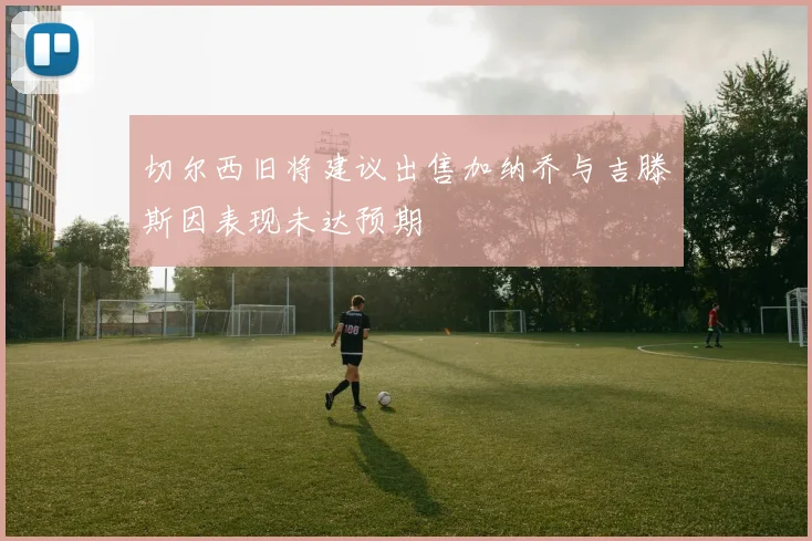 切尔西旧将建议出售加纳乔与吉滕斯因表现未达预期
