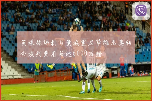 英媒称热刺与曼城重启萨维尼奥转会谈判费用或达6000万镑