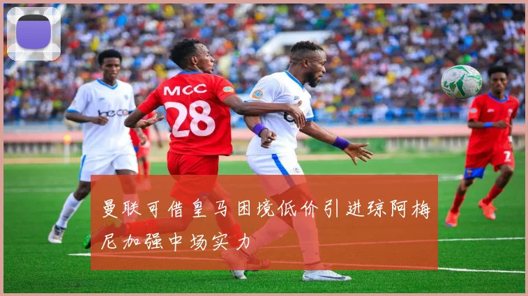 曼联可借皇马困境低价引进琼阿梅尼加强中场实力