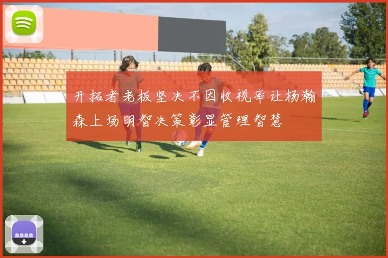 开拓者老板坚决不因收视率让杨瀚森上场明智决策彰显管理智慧