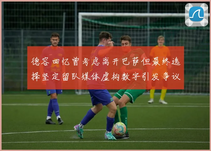 德容回忆曾考虑离开巴萨但最终选择坚定留队媒体虚构数字引发争议