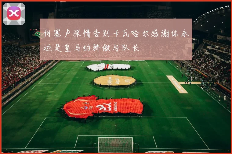 何塞卢深情告别卡瓦哈尔感谢你永远是皇马的骄傲与队长