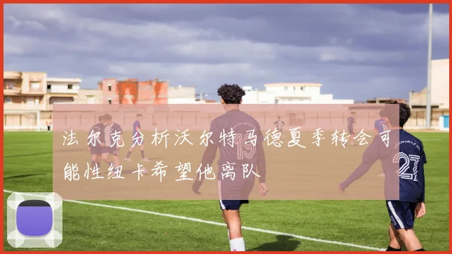 法尔克分析沃尔特马德夏季转会可能性纽卡希望他离队