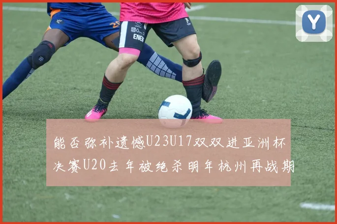 能否弥补遗憾U23U17双双进亚洲杯决赛U20去年被绝杀明年杭州再战期待辉煌