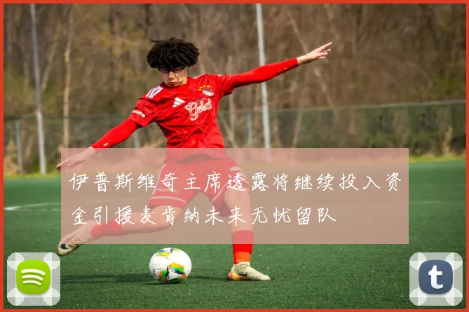 伊普斯维奇主席透露将继续投入资金引援麦肯纳未来无忧留队
